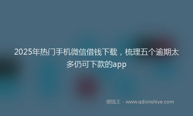 2025年热门手机微信借钱下载，梳理五个逾期太多仍可下款的app