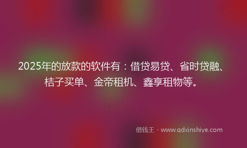 2025年的放款的软件有：借贷易贷、省时贷融、桔子买单、金帝租机、鑫享租物等。