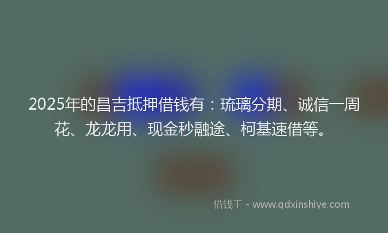 2025年的昌吉抵押借钱有：琉璃分期、诚信一周花、龙龙用、现金秒融途、柯基速借等。