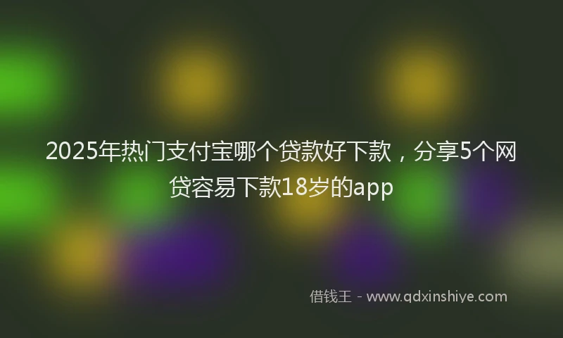 2025年热门支付宝哪个贷款好下款，分享5个网贷容易下款18岁的app