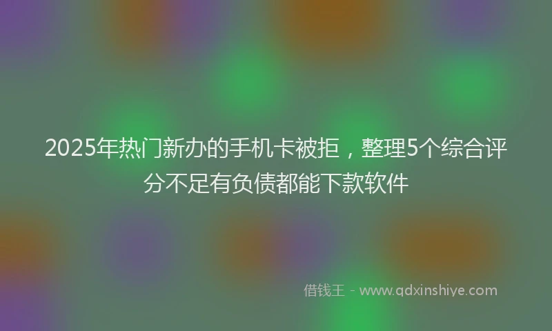 2025年热门新办的手机卡被拒，整理5个综合评分不足有负债都能下款软件