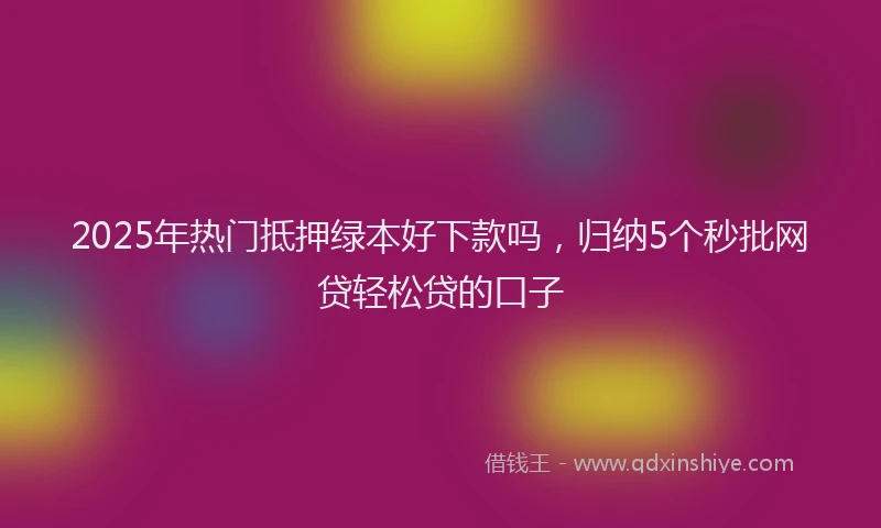 2025年热门抵押绿本好下款吗，归纳5个秒批网贷轻松贷的口子