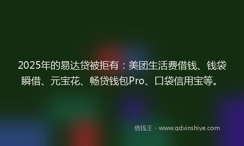 2025年的易达贷被拒有：美团生活费借钱、钱袋瞬借、元宝花、畅贷钱包Pro、口袋信用宝等。