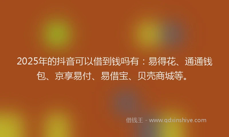 2025年的抖音可以借到钱吗有：易得花、通通钱包、京享易付、易借宝、贝壳商城等。