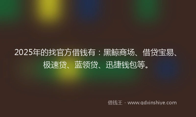 2025年的找官方借钱有：黑鲸商场、借贷宝易、极速贷、蓝领贷、迅捷钱包等。