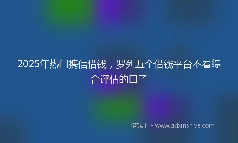 2025年热门携信借钱，罗列五个借钱平台不看综合评估的口子