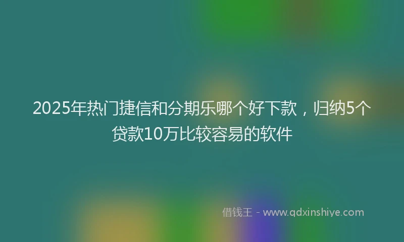 2025年热门捷信和分期乐哪个好下款，归纳5个贷款10万比较容易的软件