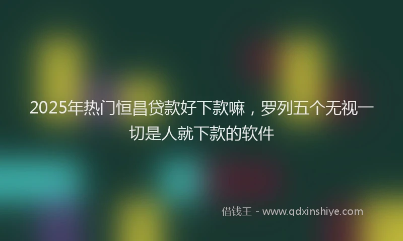 2025年热门恒昌贷款好下款嘛，罗列五个无视一切是人就下款的软件