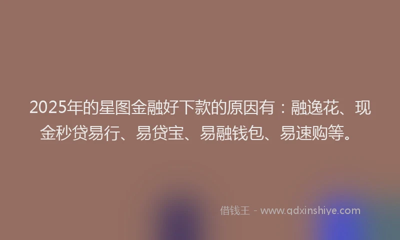 2025年的星图金融好下款的原因有：融逸花、现金秒贷易行、易贷宝、易融钱包、易速购等。