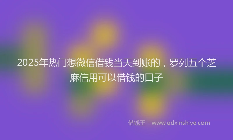 2025年热门想微信借钱当天到账的，罗列五个芝麻信用可以借钱的口子