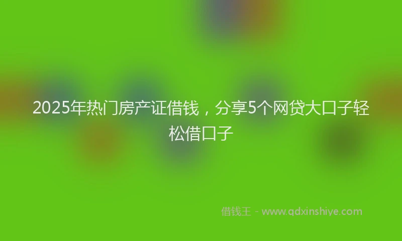 2025年热门房产证借钱，分享5个网贷大口子轻松借口子