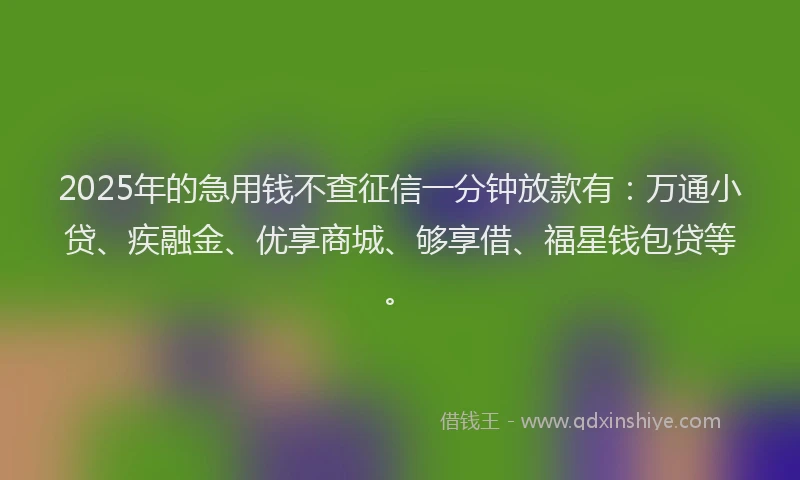 2025年的急用钱不查征信一分钟放款有：万通小贷、疾融金、优享商城、够享借、福星钱包贷等。