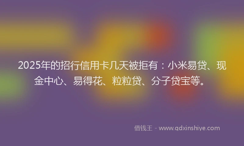 2025年的招行信用卡几天被拒有：小米易贷、现金中心、易得花、粒粒贷、分子贷宝等。