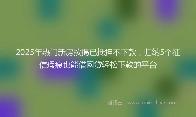 2025年热门新房按揭已抵押不下款，归纳5个征信瑕疵也能借网贷轻松下款的平台