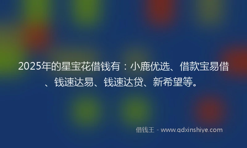 2025年的星宝花借钱有：小鹿优选、借款宝易借、钱速达易、钱速达贷、新希望等。