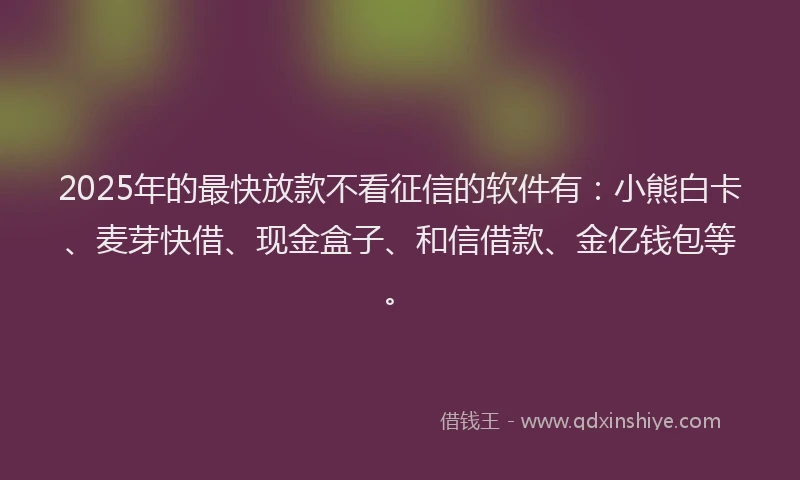 2025年的最快放款不看征信的软件有：小熊白卡、麦芽快借、现金盒子、和信借款、金亿钱包等。