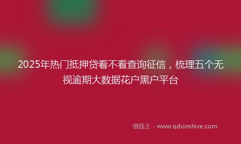 2025年热门抵押贷看不看查询征信，梳理五个无视逾期大数据花户黑户平台