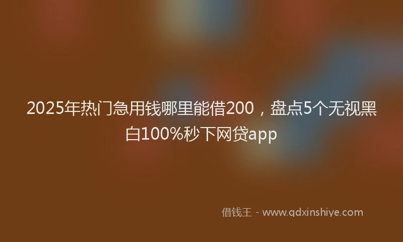 2025年热门急用钱哪里能借200，盘点5个无视黑白100%秒下网贷app