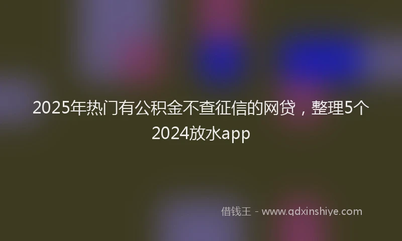 2025年热门有公积金不查征信的网贷，整理5个2024放水app