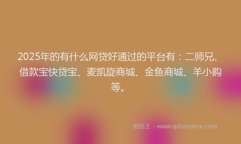 2025年的有什么网贷好通过的平台有：二师兄、借款宝快贷宝、麦凯旋商城、金鱼商城、羊小购等。