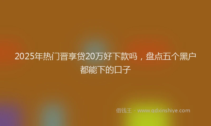 2025年热门晋享贷20万好下款吗，盘点五个黑户都能下的口子