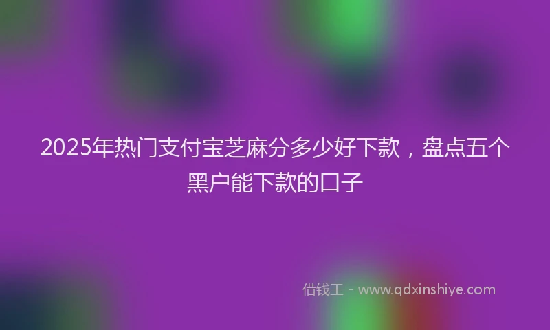 2025年热门支付宝芝麻分多少好下款，盘点五个黑户能下款的口子