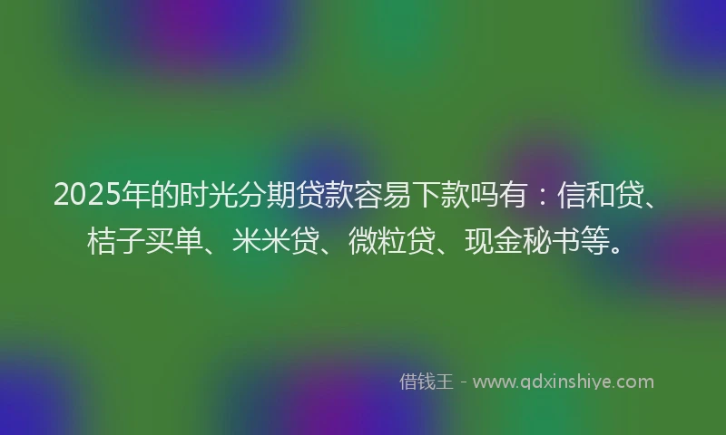 2025年的时光分期贷款容易下款吗有：信和贷、桔子买单、米米贷、微粒贷、现金秘书等。