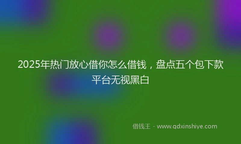 2025年热门放心借你怎么借钱，盘点五个包下款平台无视黑白