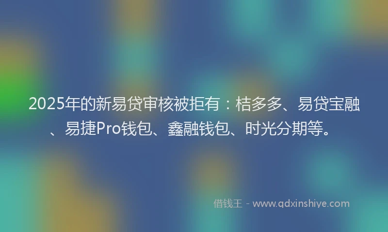 2025年的新易贷审核被拒有：桔多多、易贷宝融、易捷Pro钱包、鑫融钱包、时光分期等。