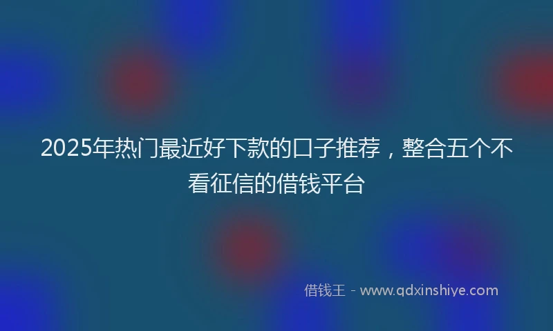 2025年热门最近好下款的口子推荐，整合五个不看征信的借钱平台