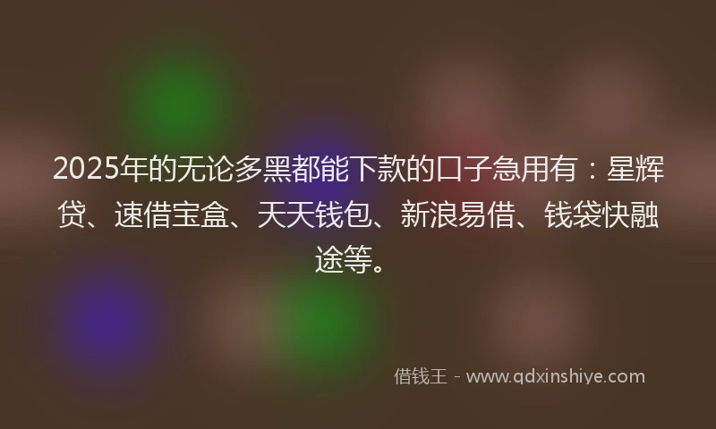 2025年的无论多黑都能下款的口子急用有：星辉贷、速借宝盒、天天钱包、新浪易借、钱袋快融途等。