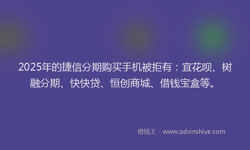 2025年的捷信分期购买手机被拒有：宜花呗、树融分期、快快贷、恒创商城、借钱宝盒等。
