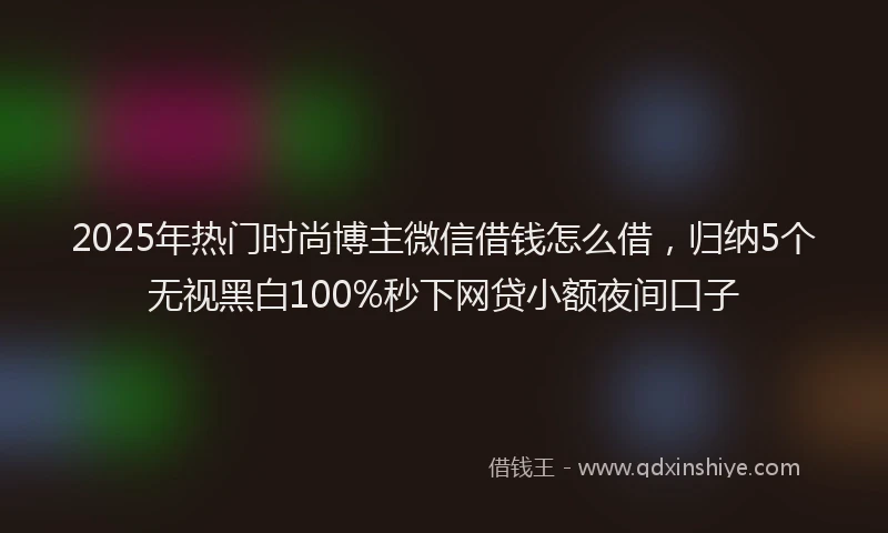 2025年热门时尚博主微信借钱怎么借，归纳5个无视黑白100%秒下网贷小额夜间口子