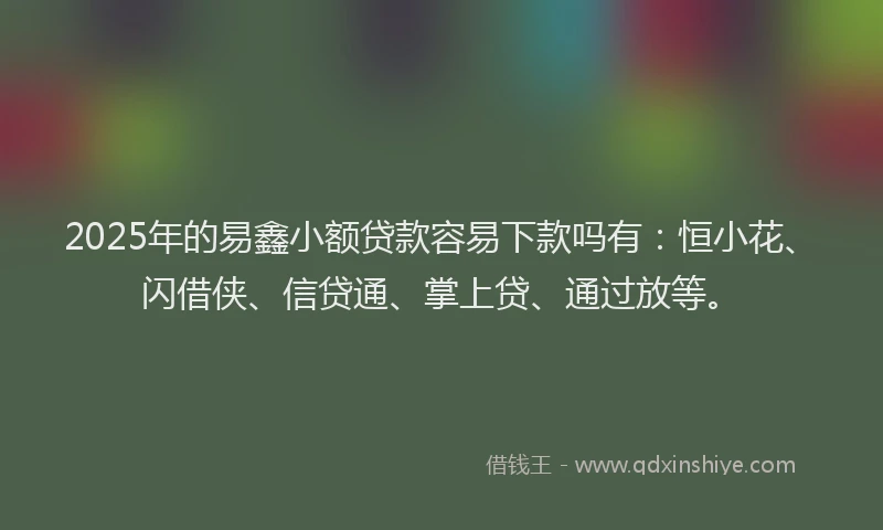2025年的易鑫小额贷款容易下款吗有：恒小花、闪借侠、信贷通、掌上贷、通过放等。