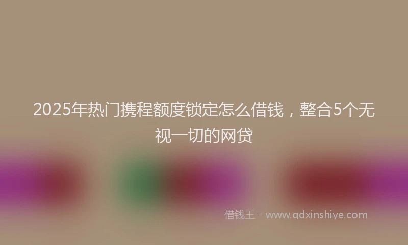 2025年热门携程额度锁定怎么借钱，整合5个无视一切的网贷