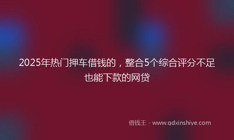 2025年热门押车借钱的，整合5个综合评分不足也能下款的网贷
