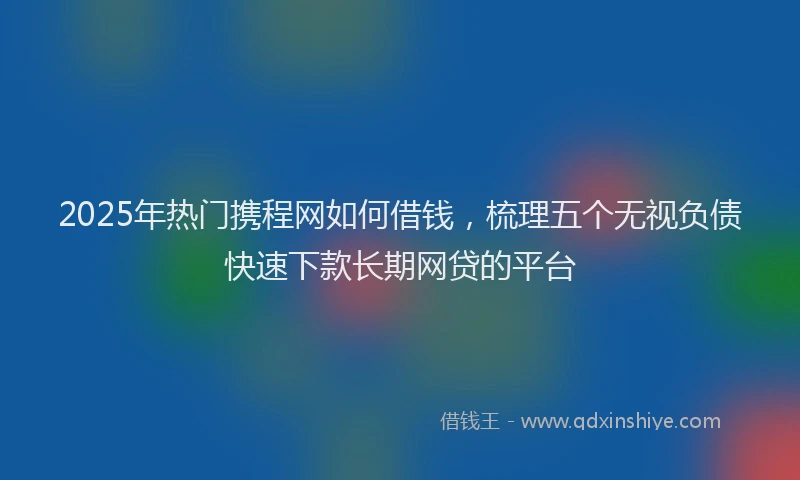 2025年热门携程网如何借钱，梳理五个无视负债快速下款长期网贷的平台
