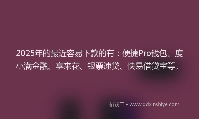2025年的最近容易下款的有：便捷Pro钱包、度小满金融、享来花、银票速贷、快易借贷宝等。