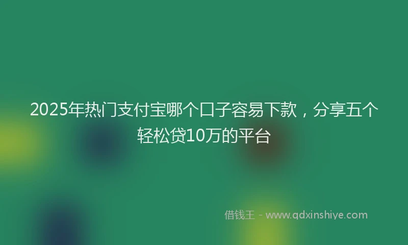 2025年热门支付宝哪个口子容易下款，分享五个轻松贷10万的平台