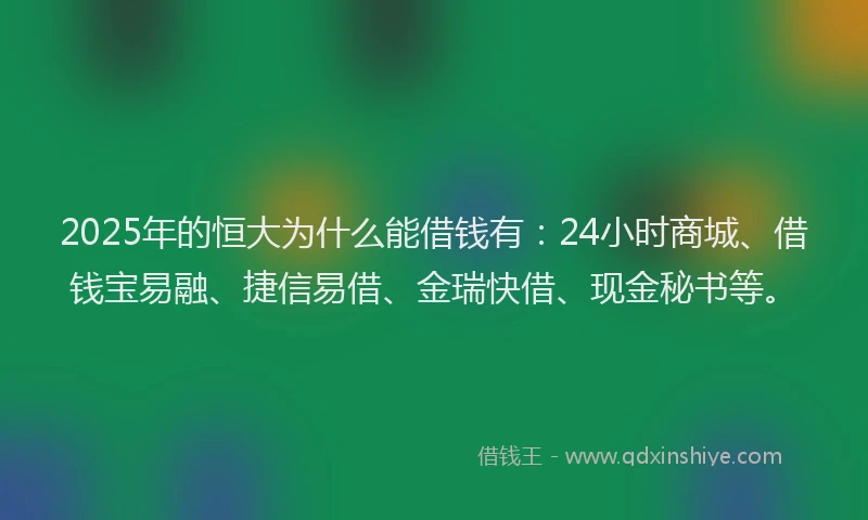2025年的恒大为什么能借钱有：24小时商城、借钱宝易融、捷信易借、金瑞快借、现金秘书等。