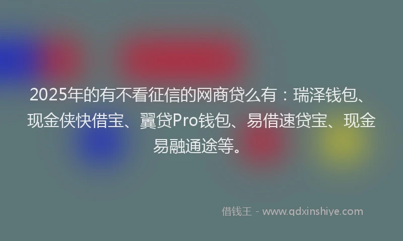 2025年的有不看征信的网商贷么有：瑞泽钱包、现金侠快借宝、翼贷Pro钱包、易借速贷宝、现金易融通途等。
