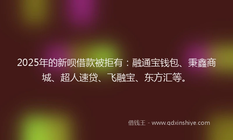 2025年的新呗借款被拒有：融通宝钱包、秉鑫商城、超人速贷、飞融宝、东方汇等。