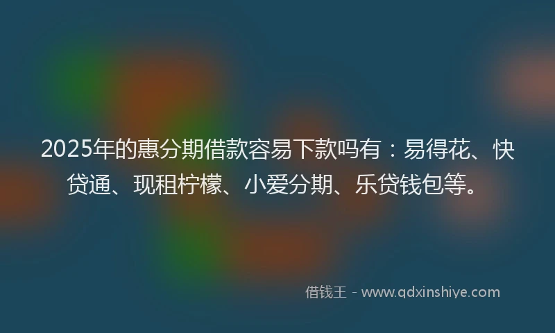 2025年的惠分期借款容易下款吗有：易得花、快贷通、现租柠檬、小爱分期、乐贷钱包等。