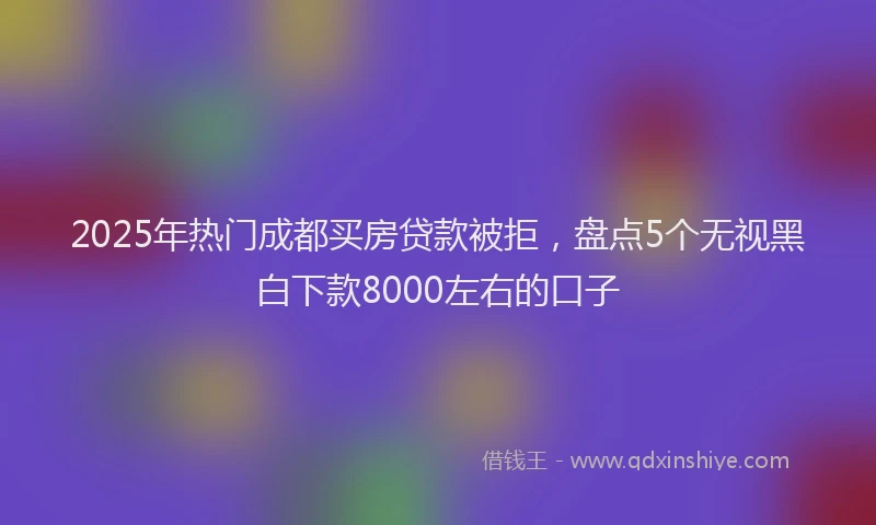 2025年热门成都买房贷款被拒，盘点5个无视黑白下款8000左右的口子
