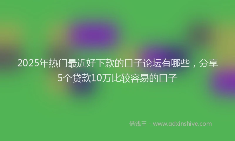 2025年热门最近好下款的口子论坛有哪些，分享5个贷款10万比较容易的口子