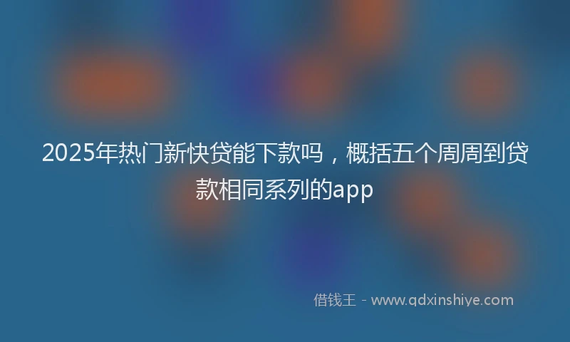 2025年热门新快贷能下款吗，概括五个周周到贷款相同系列的app