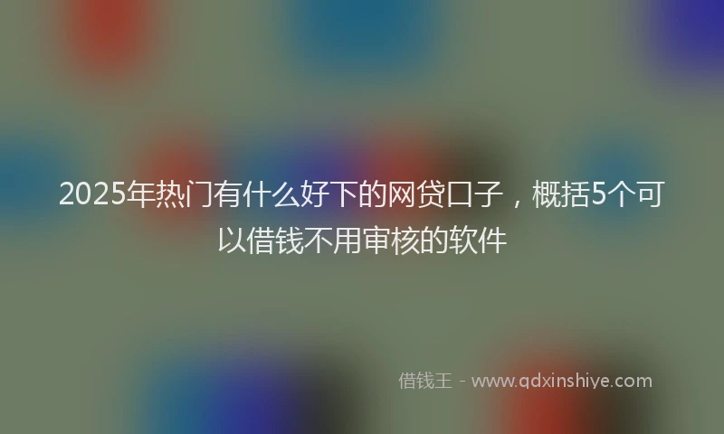 2025年热门有什么好下的网贷口子，概括5个可以借钱不用审核的软件