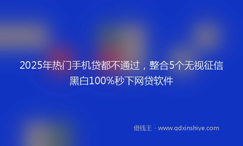 2025年热门手机贷都不通过，整合5个无视征信黑白100%秒下网贷软件