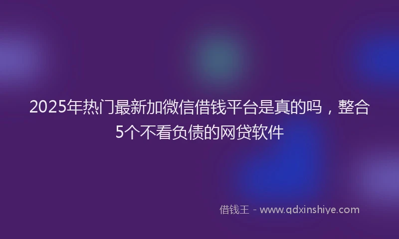 2025年热门最新加微信借钱平台是真的吗，整合5个不看负债的网贷软件
