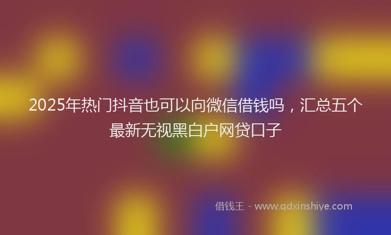 2025年热门抖音也可以向微信借钱吗，汇总五个最新无视黑白户网贷口子